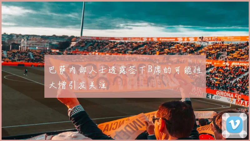 巴萨内部人士透露签下B席的可能性大增引发关注