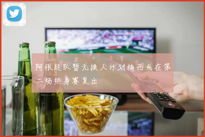 阿根廷队暂无换人计划梅西或在第二场热身赛复出