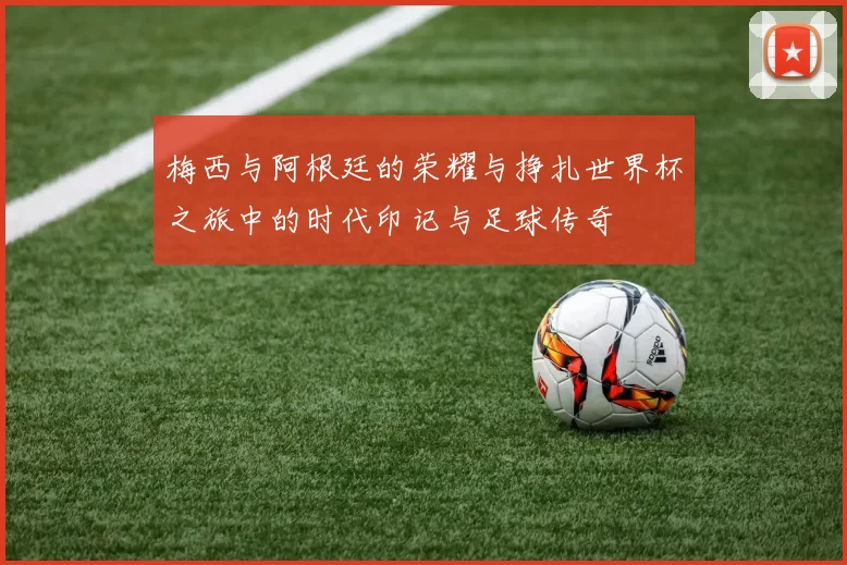 梅西与阿根廷的荣耀与挣扎世界杯之旅中的时代印记与足球传奇