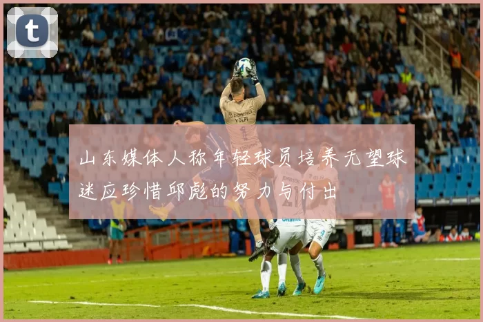 山东媒体人称年轻球员培养无望球迷应珍惜邱彪的努力与付出