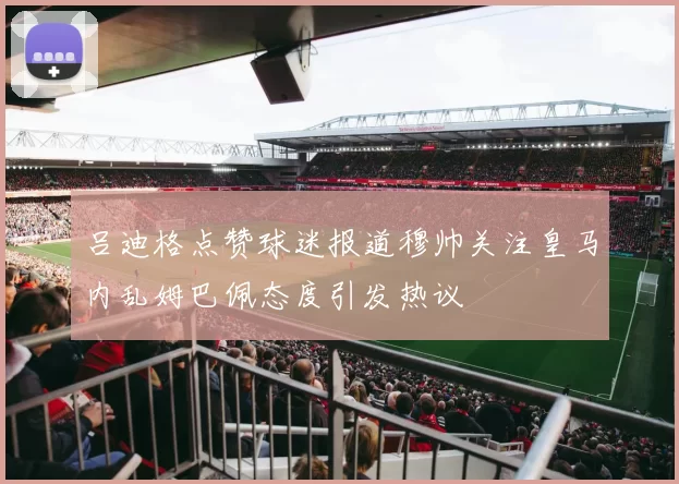 吕迪格点赞球迷报道穆帅关注皇马内乱姆巴佩态度引发热议