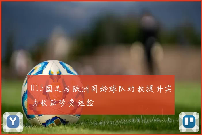U15国足与欧洲同龄球队对抗提升实力收获珍贵经验