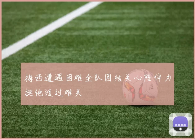 梅西遭遇困难全队团结关心陪伴力挺他渡过难关