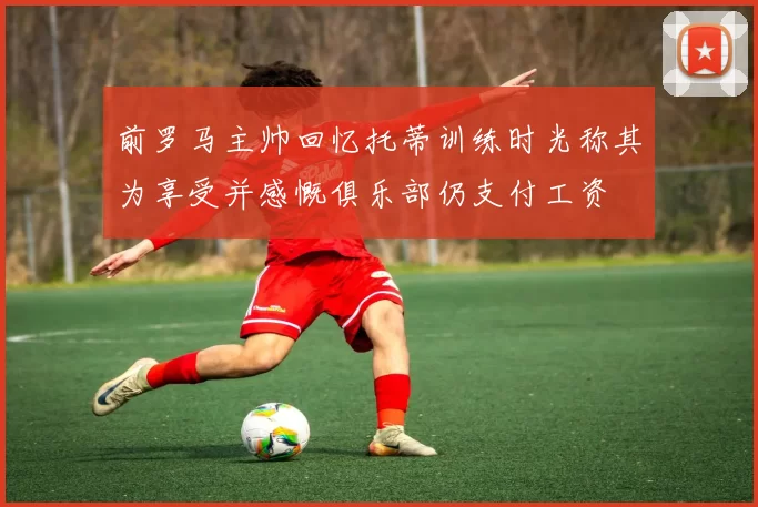 前罗马主帅回忆托蒂训练时光称其为享受并感慨俱乐部仍支付工资