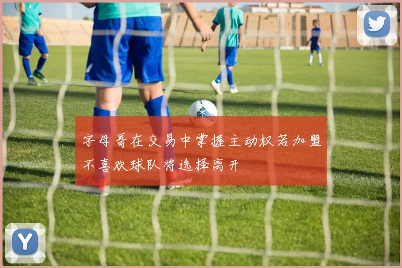 字母哥在交易中掌握主动权若加盟不喜欢球队将选择离开
