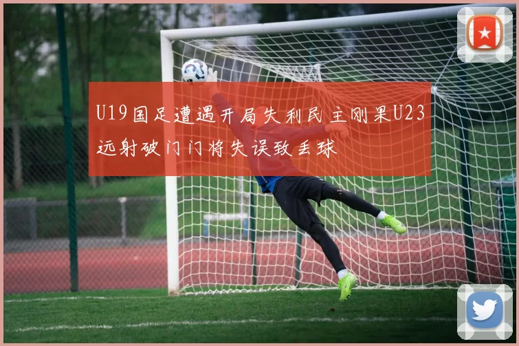 U19国足遭遇开局失利民主刚果U23远射破门门将失误致丢球