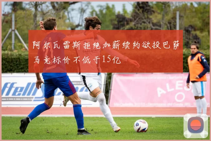 阿尔瓦雷斯拒绝加薪续约欲投巴萨马竞标价不低于15亿