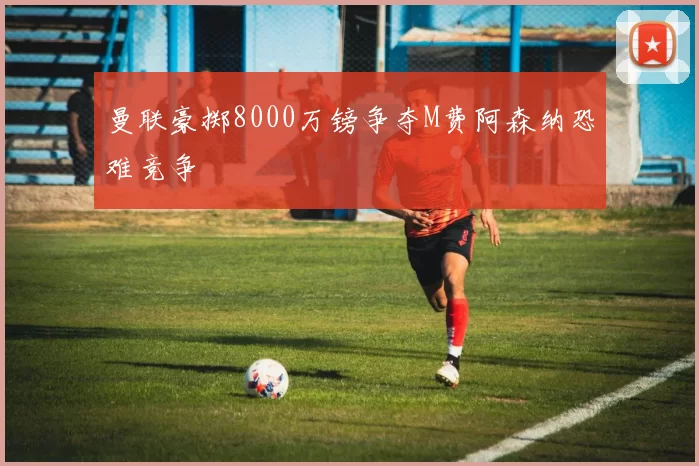 曼联豪掷8000万镑争夺M费阿森纳恐难竞争